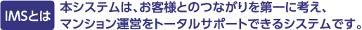 IMSとは 本システムは、お客様とのつながりを第一に考え、マンション運営をトータルサポートできるシステムです。